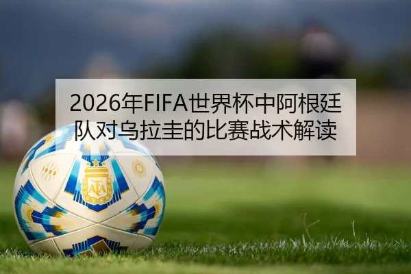 2026年FIFA世界杯中阿根廷队对乌拉圭的比赛战术解读