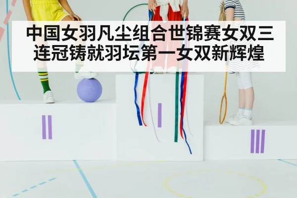 中国女羽凡尘组合世锦赛女双三连冠铸就羽坛第一女双新辉煌